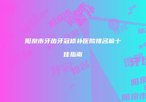 阳泉市牙齿牙冠修补医院排名前十佳指南