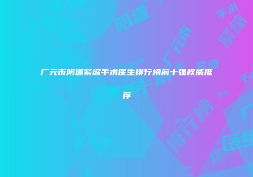 广元市阴道紧缩手术医生排行榜前十强权威推荐