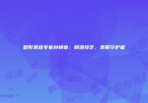 整形美容专家朴炳春：精湛技艺，美丽守护者