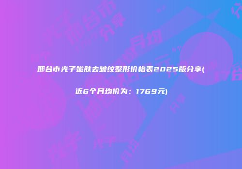 邢台市光子嫩肤去皱纹整形价格表2025版分享(近6个月均价为：1769元)