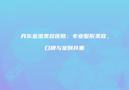 丹东金澄美容医院：专业整形美容，口碑与案例并重