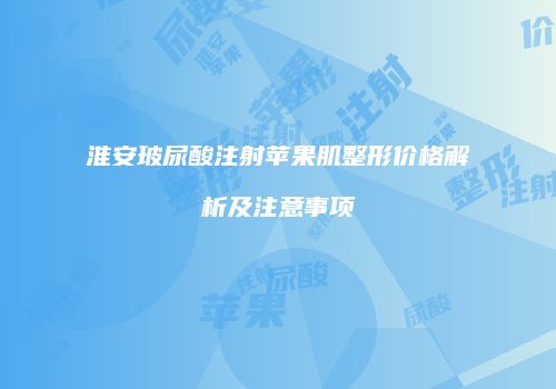 淮安玻尿酸注射苹果肌整形价格解析及注意事项