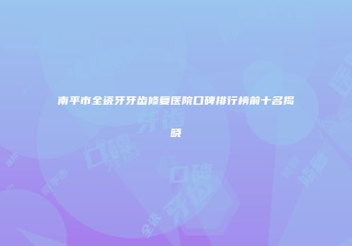 南平市全瓷牙牙齿修复医院口碑排行榜前十名揭晓