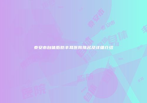 泰安市自体脂肪丰耳医院排名及详细介绍