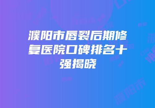 濮阳市唇裂后期修复医院口碑排名十强揭晓