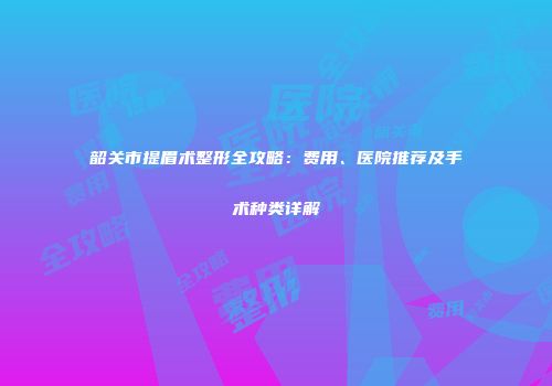 韶关市提眉术整形全攻略：费用、医院推荐及手术种类详解