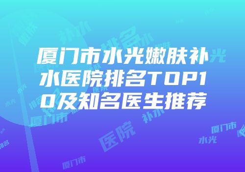 厦门市水光嫩肤补水医院排名TOP10及知名医生推荐