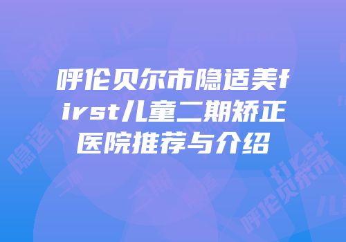 呼伦贝尔市隐适美first儿童二期矫正医院推荐与介绍