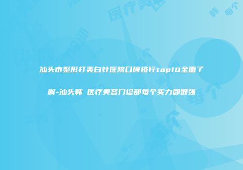 汕头市整形打美白针医院口碑排行top10全面了解-汕头韩媄医疗美容门诊部每个实力都很强