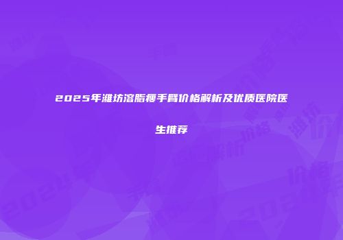 2025年潍坊溶脂瘦手臂价格解析及优质医院医生推荐