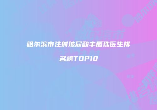 哈尔滨市注射玻尿酸丰唇珠医生排名榜TOP10