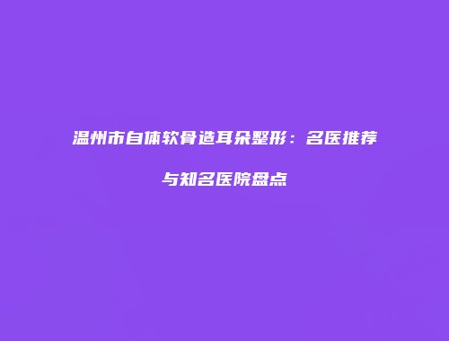 温州市自体软骨造耳朵整形：名医推荐与知名医院盘点