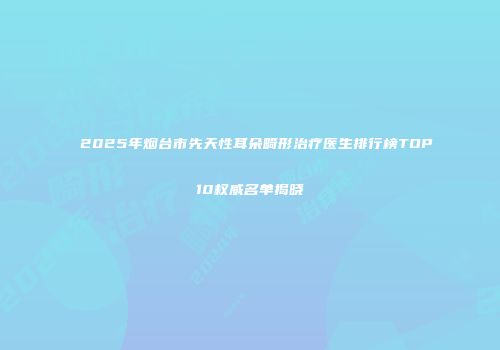 2025年烟台市先天性耳朵畸形治疗医生排行榜TOP10权威名单揭晓