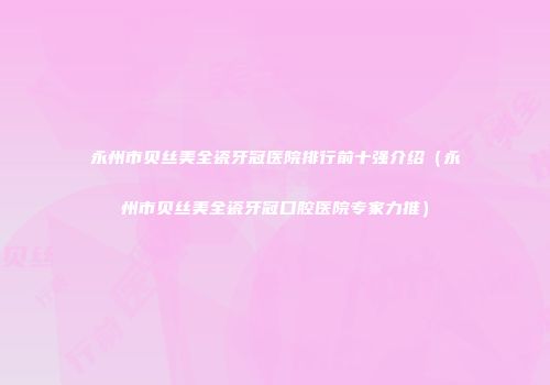 永州市贝丝美全瓷牙冠医院排行前十强介绍（永州市贝丝美全瓷牙冠口腔医院专家力推）