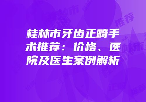 桂林市牙齿正畸手术推荐：价格、医院及医生案例解析