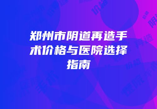 郑州市阴道再造手术价格与医院选择指南