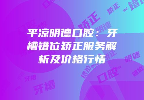 平凉明德口腔：牙槽错位矫正服务解析及价格行情