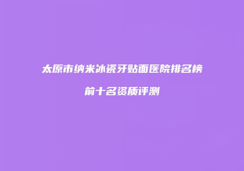 太原市纳米冰瓷牙贴面医院排名榜前十名资质评测