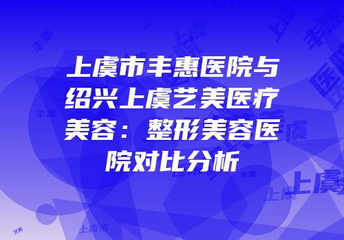 上虞市丰惠医院与绍兴上虞艺美医疗美容：整形美容医院对比分析