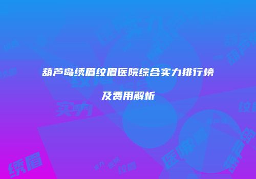 葫芦岛绣眉纹眉医院综合实力排行榜及费用解析