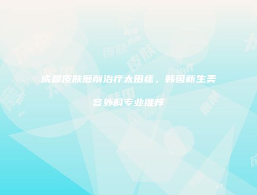 成都皮肤磨削治疗太田痣，韩国新生美容外科专业推荐