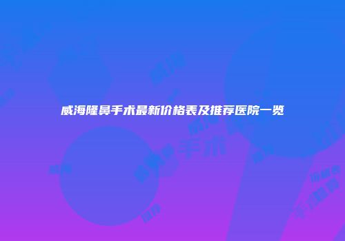 威海隆鼻手术最新价格表及推荐医院一览