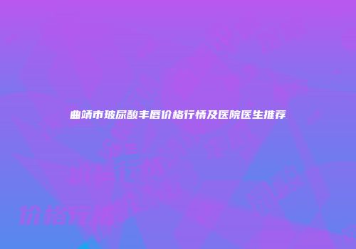 曲靖市玻尿酸丰唇价格行情及医院医生推荐