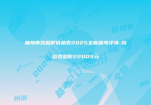 锦州市改脸形价格表2025全新参考详情-均价改脸形22009元