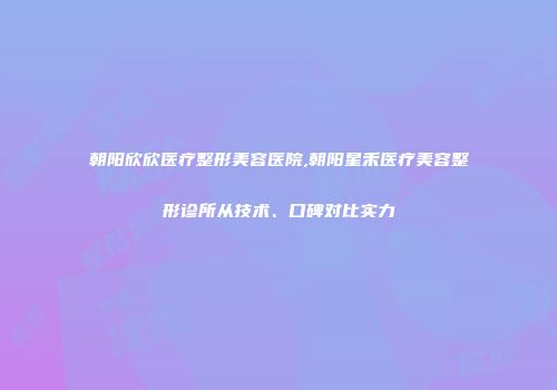 朝阳欣欣医疗整形美容医院,朝阳星禾医疗美容整形诊所从技术、口碑对比实力
