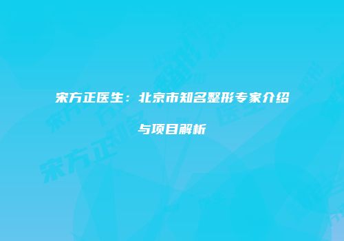 宋方正医生：北京市知名整形专家介绍与项目解析