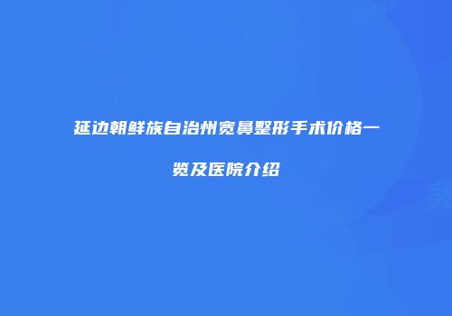 延边朝鲜族自治州宽鼻整形手术价格一览及医院介绍