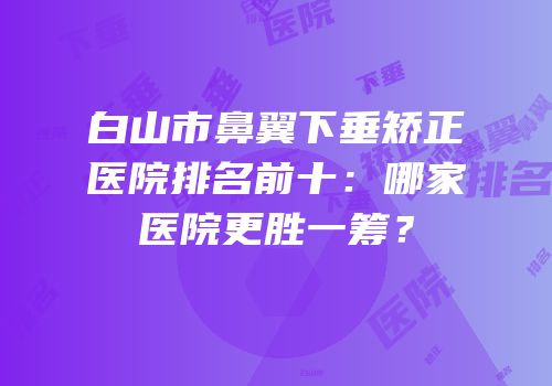 白山市鼻翼下垂矫正医院排名前十：哪家医院更胜一筹？