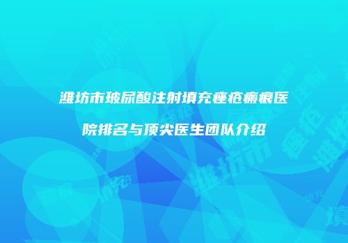 潍坊市玻尿酸注射填充痤疮瘢痕医院排名与顶尖医生团队介绍