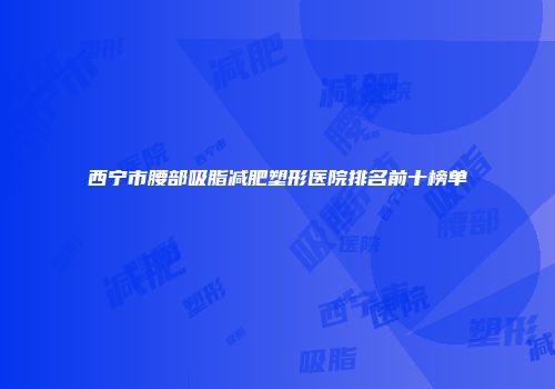 西宁市腰部吸脂减肥塑形医院排名前十榜单