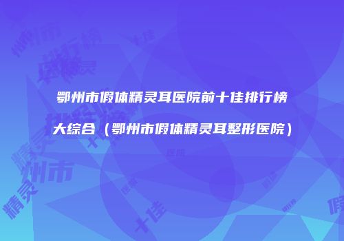 鄂州市假体精灵耳医院前十佳排行榜大综合（鄂州市假体精灵耳整形医院）
