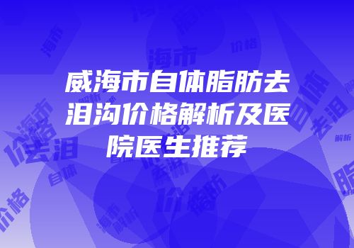 威海市自体脂肪去泪沟价格解析及医院医生推荐