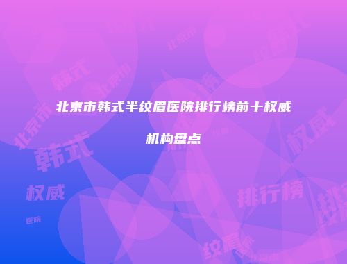 北京市韩式半纹眉医院排行榜前十权威机构盘点