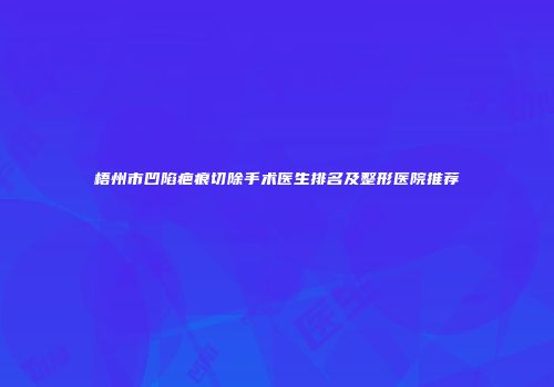 梧州市凹陷疤痕切除手术医生排名及整形医院推荐