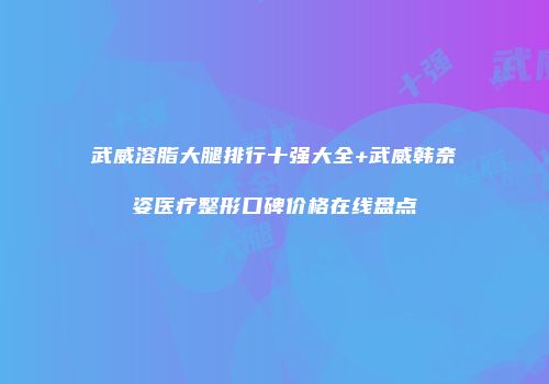 武威溶脂大腿排行十强大全+武威韩奈姿医疗整形口碑价格在线盘点
