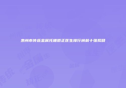 惠州市传统金属托槽矫正医生排行榜前十强揭晓