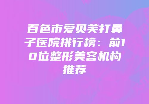 百色市爱贝芙打鼻子医院排行榜：前10位整形美容机构推荐