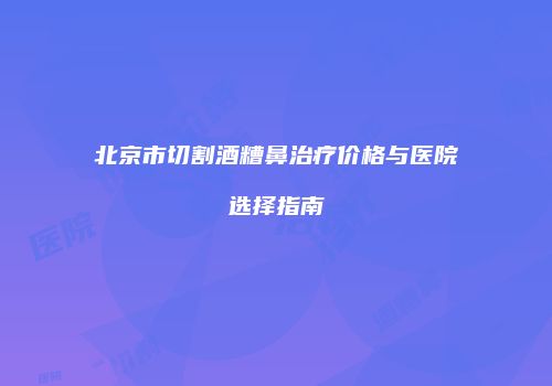 北京市切割酒糟鼻治疗价格与医院选择指南