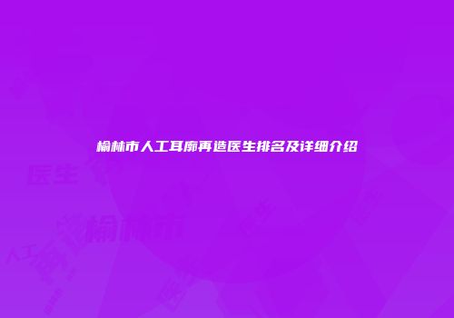 榆林市人工耳廓再造医生排名及详细介绍