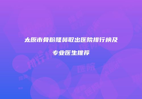 太原市骨粉隆鼻取出医院排行榜及专业医生推荐