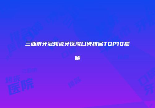 三亚市牙冠烤瓷牙医院口碑排名TOP10揭晓