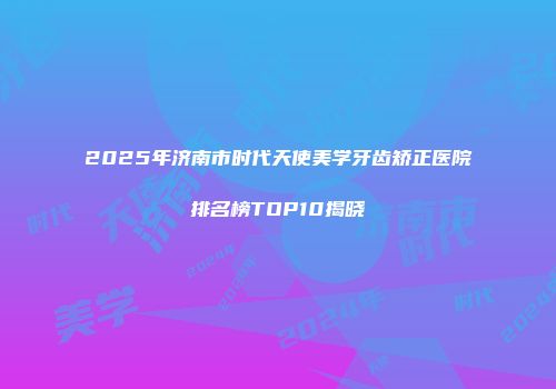 2025年济南市时代天使美学牙齿矫正医院排名榜TOP10揭晓