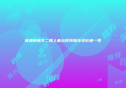 深圳种植牙二期上基台医院推荐及价格一览