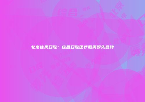 北京佳美口腔：综合口腔医疗服务领先品牌