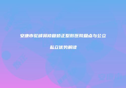 安康市驼峰鼻修复矫正整形医院盘点与公立私立优势解读