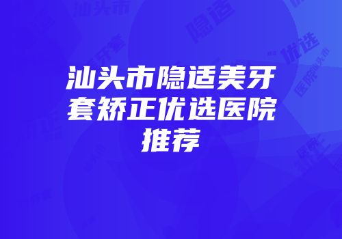 汕头市隐适美牙套矫正优选医院推荐